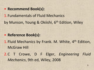 • Recommend Book(s):
1.Fundamentals of Fluid Mechanics
by Munson, Young & Okiishi, 6th Edition, Wiley
• Reference Book(s):
1.Fluid Mechanics by Frank. M. White, 4th Edition,
McGraw Hill
2.C T Crowe, D F Elger, Engineering Fluid
Mechanics, 9th ed, Wiley, 2008
5
 