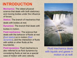 8
INTRODUCTION
Fluid mechanics deals
with liquids and gases in
motion or at rest.
Mechanics: The oldest physical
science that deals with both stationary
and moving bodies under the influence
of forces.
Statics: The branch of mechanics that
deals with bodies at rest.
Dynamics: The branch that deals with
bodies in motion.
Fluid mechanics: The science that
deals with the behavior of fluids at rest
(fluid statics) or in motion (fluid
dynamics), and the interaction of fluids
with solids or other fluids at the
boundaries.
Fluid dynamics: Fluid mechanics is
also referred to as fluid dynamics by
considering fluids at rest as a special
case of motion with zero velocity.
 