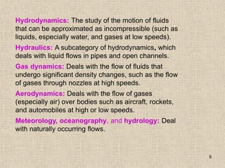 9
Hydrodynamics: The study of the motion of fluids
that can be approximated as incompressible (such as
liquids, especially water, and gases at low speeds).
Hydraulics: A subcategory of hydrodynamics, which
deals with liquid flows in pipes and open channels.
Gas dynamics: Deals with the flow of fluids that
undergo significant density changes, such as the flow
of gases through nozzles at high speeds.
Aerodynamics: Deals with the flow of gases
(especially air) over bodies such as aircraft, rockets,
and automobiles at high or low speeds.
Meteorology, oceanography, and hydrology: Deal
with naturally occurring flows.
 