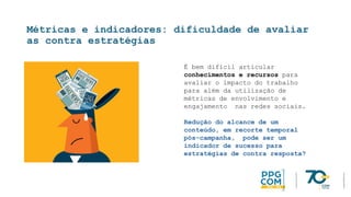 Métricas e indicadores: dificuldade de avaliar
as contra estratégias
É bem difícil articular
conhecimentos e recursos para
avaliar o impacto do trabalho
para além da utilização de
métricas de envolvimento e
engajamento nas redes sociais.
Redução do alcance de um
conteúdo, em recorte temporal
pós-campanha, pode ser um
indicador de sucesso para
estratégias de contra resposta?
 