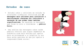 Estudos de caso
• Estudos sobre o ceticismo em relação às
alterações climáticas concluíram que as
mensagens mais eficazes para contrariar a
desinformação oferecem aos indivíduos a
sensação de que podem tomar medidas
significativas, em oposição às mensagens
que focam no erro e consideram o público
burro.
• Uma análise das mensagens sobre saúde
pública concluiu que alguns segmentos da
audiência eram mais movidos por apelos
para se protegerem a si próprios ou aos
seus entes queridos do que por apelos à
responsabilidade social.
 