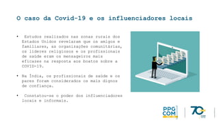 O caso da Covid-19 e os influenciadores locais
• Estudos realizados nas zonas rurais dos
Estados Unidos revelaram que os amigos e
familiares, as organizações comunitárias,
os líderes religiosos e os profissionais
de saúde eram os mensageiros mais
eficazes na resposta aos boatos sobre a
COVID-19.
• Na Índia, os profissionais de saúde e os
pares foram considerados os mais dignos
de confiança.
• Constatou-se o poder dos influenciadores
locais e informais.
 