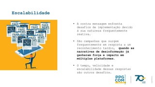 Escalabilidade
• A contra mensagem enfrenta
desafios de implementação devido
à sua natureza frequentemente
reativa.
• São campanhas que surgem
frequentemente em resposta a um
reconhecimento tardio, quando as
narrativas de desinformação já
ganharam força e impacto em
múltiplas plataformas.
• O tempo, velocidade e
escalabilidade dessas respostas
são outros desafios.
 
