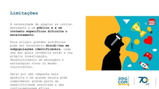 Limitações
A necessidade de adaptar as contra-
mensagens a um público e a um
contexto específicos dificulta o
escalonamento.
Para atingir grandes audiências
pode ser necessário dividi-las em
subpopulações identificáveis, cada
uma das quais receberia então a sua
própria investigação,
desenvolvimento de mensagens e
estratégias novas ou mesmo
concorrentes.
Optar por uma campanha mais
genérica e em grande escala pode
comprometer grande parte da
especificidade associada a uma
 