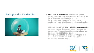 Escopo do trabalho • Revisão sistemática sobre as bases
psicológicas que sustentam a crença em
informações incorretas e as
intervenções desenvolvidas para
combater sua aceitação e disseminação.
• Com um total de 170 casos analisados,
estudo busca integrar duas linhas de
pesquisa frequentemente separadas: as
razões psicológicas para a
susceptibilidade à desinformação e o
desenvolvimento de intervenções
eficazes contra ela.
 