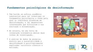 Fundamentos psicológicos da desinformação
• Tem havido um esforço acadêmico
substancial para (a) investigar os
fundamentos psicológicos e razão pela
qual os indivíduos acreditam em
desinformação, e (b) desenvolver
intervenções que dificultem a sua
aceitação e disseminação.
• No entanto, há uma falta de
integração sistemática destas duas
linhas de investigação.
• A análise de dados da pesquisa
mostrou que a suscetibilidade à
desinformação é psicologicamente
explicada: raciocínio clássico e
motivado.
 
