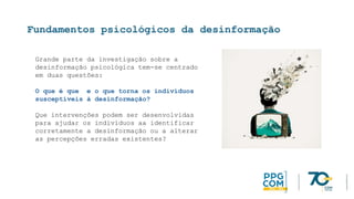 Fundamentos psicológicos da desinformação
Grande parte da investigação sobre a
desinformação psicológica tem-se centrado
em duas questões:
O que é que e o que torna os indivíduos
susceptíveis à desinformação?
Que intervenções podem ser desenvolvidas
para ajudar os indivíduos aa identificar
corretamente a desinformação ou a alterar
as percepções erradas existentes?
 