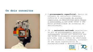 Os dois conceitos
• O processamento superficial, dentro do
contexto do raciocínio clássico,
refere-se à utilização de atalhos
cognitivos ou heurísticas para chegar
a conclusões, o que pode levar a uma
maior probabilidade de acreditar em
desinformação.
• Já o raciocínio motivado caracteriza-
se por um processamento seletivo de
informações, guiado por objetivos que
não estão diretamente relacionados à
precisão, como a defesa da identidade
ou a resistência a mudanças, tornando-
se uma causa significativa da
susceptibilidade à desinformação.
 