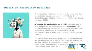 Teoria do raciocínio motivado
O raciocínio motivado é discutido como uma das
principais causas da suscetibilidade à
desinformação (Nyhan & Reifler, 2019; van Bavel
et al., 2021)
A teoria do raciocínio motivado postula que o
processamento de informações é seletivo, não
verdadeiramente convergente e impulsionado por
objetivos distintos e independentes da
motivação para a precisão (Kahan, 2015; Kunda,
1990).
O raciocínio motivado pode ser a consequência
da experiência de altos níveis de motivação de
defesa devido à dissonância cognitiva
cognitiva, resistência à mudança ou ameaça à
identidade (verJonas et al., 2014).
 