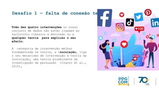 Desafio 1 – falta de conexão teórica
Três das quatro intervenções no nosso
conjunto de dados não estão ligadas ao
raciocínio clássico e motivado ou a
qualquer teoria para explicar o seu
efeito.
A categoria de intervenção melhor
fundamentada na teoria, a inoculação, liga
o seu mecanismo de intervenção à teoria da
inoculação, uma teoria proeminente da
investigação da persuasão (Ivanov et al.,
2015),
 