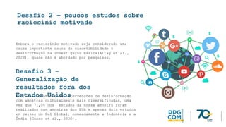 Desafio 2 – poucos estudos sobre
raciocínio motivado
Embora o raciocínio motivado seja considerado uma
causa importante causa da suscetibilidade à
desinformação na investigação básica(Altay et al.,
2023), quase não é abordado por pesquisas.
Desafio 3 –
Generalização de
resultados fora dos
Estados Unidos
É crucial examinar as intervenções de desinformação
com amostras culturalmente mais diversificadas, uma
vez que 71,0% dos estudos da nossa amostra foram
realizados com amostras dos EUA e apenas dois estudos
em países do Sul Global, nomeadamente a Indonésia e a
Índia (Guess et al., 2020).
 