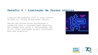 Desafio 4 – Limitação de faixas etárias
A maioria das pesquisas (76%) no nosso conjunto
de dados foi testada em populações adultas.
Uma vez que existem provas preliminares e
evidências sobre a vulnerabilidade específica
dos cidadãos mais velhos à desinformação (Shu
et al., 2018), precisamos de mais intervenções
para este grupo-alvo.
 