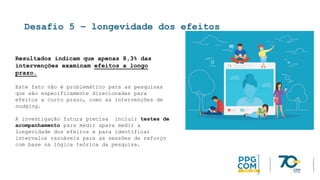 Desafio 5 – longevidade dos efeitos
Resultados indicam que apenas 8,3% das
intervenções examinam efeitos a longo
prazo.
Este fato não é problemático para as pesquisas
que são especificamente direcionadas para
efeitos a curto prazo, como as intervenções de
nudging.
A investigação futura precisa incluir testes de
acompanhamento para medir apara medir a
longevidade dos efeitos e para identificar
intervalos razoáveis para as sessões de reforço
com base na lógica teórica da pesquisa.
 
