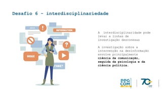 Desafio 6 - interdisciplinariedade
A interdisciplinaridade pode
levar a linhas de
investigação desconexas
A investigação sobre a
intervenção na desinformação
envolve principalmente
ciência da comunicação,
seguida da psicologia e da
ciência política.
 