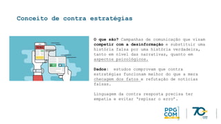 Conceito de contra estratégias
O que são? Campanhas de comunicação que visam
competir com a desinformação e substituir uma
história falsa por uma história verdadeira,
tanto em nível das narrativas, quanto em
aspectos psicológicos.
Dados: estudos comprovam que contra
estratégias funcionam melhor do que a mera
checagem dos fatos e refutação de notícias
falsas.
Linguagem da contra resposta precisa ter
empatia e evitar ‘repisar o erro’.
 