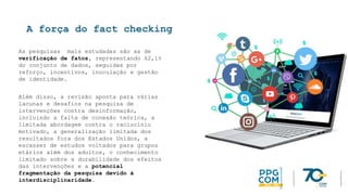A força do fact checking
As pesquisas mais estudadas são as de
verificação de fatos, representando 62,1%
do conjunto de dados, seguidas por
reforço, incentivos, inoculação e gestão
de identidade.
Além disso, a revisão aponta para várias
lacunas e desafios na pesquisa de
intervenções contra desinformação,
incluindo a falta de conexão teórica, a
limitada abordagem contra o raciocínio
motivado, a generalização limitada dos
resultados fora dos Estados Unidos, a
escassez de estudos voltados para grupos
etários além dos adultos, o conhecimento
limitado sobre a durabilidade dos efeitos
das intervenções e a potencial
fragmentação da pesquisa devido à
interdisciplinaridade.
 