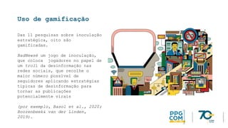 Uso de gamificação
Das 11 pesquisas sobre inoculação
estratégica, oito são
gamificadas.
BadNewsé um jogo de inoculação,
que coloca jogadores no papel de
um troll da desinformação nas
redes sociais, que recolhe o
maior número possível de
seguidores aplicando estratégias
típicas de desinformação para
tornar as publicações
potencialmente virais
(por exemplo, Basol et al., 2020;
Roozenbeek& van der Linden,
2019).
 