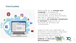 Conclusões
Necessidade de um enfoque mais
integrado e fundamentado
teoricamente na pesquisa de
intervenções contra desinformação,
bem como a importância de
considerar as condições contextuais
e culturais específicas na
avaliação da eficácia das
intervenções.
Sugere-se que uma combinação de
diferentes intervenções, adaptadas
às necessidades narrativas e
psicológicas específicas do
público, pode ser a chave para
aumentar a resiliência contra a
desinformação.
 