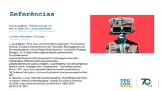 Referências
Psychological Underpinnings of
Misinformation Countermeasures
Carolin-Theresa Ziemer & Tobias Rothmund
Counter Messages Strategy –
Bateman & Jackson
1.Jacob Davey, Henry Tuck, and Amarnath Amarasingam, “An Imprecise
Science: Assessing Interventions for the Prevention, Disengagement and
De-radicalisation of Left and Right-Wing Extremists,” Institute for Strategic
Dialogue, 2019, https://www.isdglobal.org/isd-publications/an-
imprecisescience-
assessing-interventions-for-the-prevention-disengagement-andde-
radicalisation-of-left-and-right-wing-extremists /.
2.Rachel Brown and Laura Livingston, “Counteracting Hate and Dangerous
Speech Online: Strategies and Considerations,” Toda Peace Institute,
March 2019, https://toda.org/assets/files/resources/policy-briefs/tpb-
34_brown-and-livingston_counteracting-hate-and-dangerous-speechonline.
pdf.
3. Benjamin J. Lee, “Informal Countermessaging: The Potential and Perils
of Informal Online Countermessaging,” Studies in Conflict & Terrorism
42 (2018): https://www.tandfonline.com/doi/full/10.1080/105761
0X.2018.1513697.
 