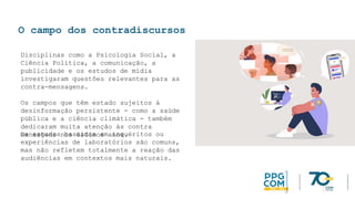 O campo dos contradiscursos
Disciplinas como a Psicologia Social, a
Ciência Política, a comunicação, a
publicidade e os estudos de mídia
investigaram questões relevantes para as
contra-mensagens.
Os campos que têm estado sujeitos à
desinformação persistente - como a saúde
pública e a ciência climática - também
dedicaram muita atenção às contra
mensagens nos últimos anos.
Os estudos baseados em inquéritos ou
experiências de laboratórios são comuns,
mas não refletem totalmente a reação das
audiências em contextos mais naturais.
 