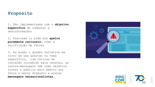 Propósito
1. São implementadas com o objetivo
específico de combater a
desinformação;
2. Precisam ir além dos apelos
puramente racionais, como a
verificação de fatos;
3. Ao mudar o quadro narrativo em
torno de uma questão ou tema
específico, com táticas de
conteúdo concebido para ressoar, as
contra-mensagens têm como objetivo
tornar o público mais aberto aos
fatos e menos disposto a acatar
mensagens sensacionalistas.
 