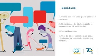 Desafios
1. Tempo que se leva para produzir
checagem;
2. Mecanismos de distribuição e
segmentação da audiência;
3. Investimentos;
4. Uso de IA e tecnologias para
rotulagem de conteúdo (labeling
content).
 