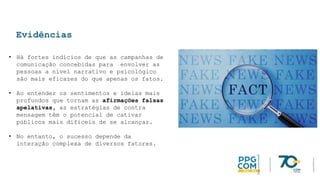 Evidências
• Há fortes indícios de que as campanhas de
comunicação concebidas para envolver as
pessoas a nível narrativo e psicológico
são mais eficazes do que apenas os fatos.
• Ao entender os sentimentos e ideias mais
profundos que tornam as afirmações falsas
apelativas, as estratégias de contra
mensagem têm o potencial de cativar
públicos mais difíceis de se alcançar.
• No entanto, o sucesso depende da
interação complexa de diversos fatores.
 