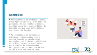 Exemplos
• Recrutamento de médicos locais
como ‘porta-vozes’, com base na
premissa de que muitas pessoas
confiam mais nos seus médicos de
família do que nas autoridades
nacionais de Saúde;
• As campanhas de mensagens
públicas relacionadas com a
vacina também estabeleceram
parcerias com líderes religiosos
cristãos, judeus e muçulmanos
para chegar às comunidades
religiosas em Israel, no Reino
Unido e nos Estados Unidos.
 