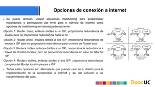 Opciones de conexión a internet
 Se puede también, utilizar soluciones multihoming para proporcionar
redundancia o conmutación por error para el servicio de Internet como
opciones de multihoming en Internet podemos tener:
-Opción 1: Router único, enlaces dobles a un ISP, proporciona redundancia de
enlace pero no proporciona redundancia hacia el ISP
-Opción 2: Router único, enlaces dobles a dos ISP, proporciona redundancia de
enlace e ISP pero no proporciona redundancia para un error de Router local
-Opción 3: Routers dobles, enlaces dobles a un ISP, proporciona la redundancia a
través de Routers locales, pero no proporciona redundancia en caso de falla del
ISP
-Opción 4: Routers dobles, enlaces dobles a dos ISP, proporciona redundancia
completa del Router local y enlaces e ISP
 Todas estas opciones son alternativas que puedes usar en tu diseño para la
implementación de la conectividad a internet y así dar solución a los
requerimientos del caso.
 