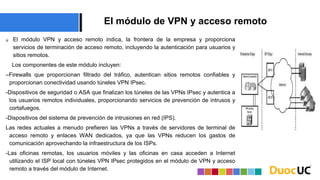 El módulo de VPN y acceso remoto
 El módulo VPN y acceso remoto indica, la frontera de la empresa y proporciona
servicios de terminación de acceso remoto, incluyendo la autenticación para usuarios y
sitios remotos.
Los componentes de este módulo incluyen:
–Firewalls que proporcionan filtrado del tráfico, autentican sitios remotos confiables y
proporcionan conectividad usando túneles VPN IPsec.
-Dispositivos de seguridad o ASA que finalizan los túneles de las VPNs IPsec y autentica a
los usuarios remotos individuales, proporcionando servicios de prevención de intrusos y
cortafuegos.
-Dispositivos del sistema de prevención de intrusiones en red (IPS).
Las redes actuales a menudo prefieren las VPNs a través de servidores de terminal de
acceso remoto y enlaces WAN dedicados, ya que las VPNs reducen los gastos de
comunicación aprovechando la infraestructura de los ISPs.
-Las oficinas remotas, los usuarios móviles y las oficinas en casa acceden a Internet
utilizando el ISP local con túneles VPN IPsec protegidos en el módulo de VPN y acceso
remoto a través del módulo de Internet.
 
