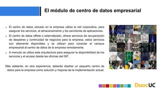 El módulo de centro de datos empresarial
 El centro de datos ubicado en la empresa utiliza la red corporativa, para
asegurar los servicios, el almacenamiento y los servidores de aplicaciones.
 El centro de datos offsite o externalizado, ofrece servicios de recuperación
de desastres y continuidad de negocios para la empresa, estos servicios
son altamente disponibles y se utilizan para conectar el campus
empresarial al centro de datos de la empresa remotamente.
 A menudo se utiliza esta arquitectura para asegurar la disponibilidad de los
servicios y el acceso desde las oficinas del ISP.
Más adelante, en otra experiencia, deberás diseñar un pequeño centro de
datos para la empresa como solución y mejoras de la implementación actual.
 