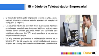 El módulo de Teletrabajador Empresarial
 El módulo de teletrabajador empresarial consiste en una pequeña
oficina o un usuario móvil que necesita acceder a los servicios del
campus de la empresa.
 Los usuarios móviles se conectan desde sus hogares, hoteles u
otros lugares usando líneas de acceso telefónico o de acceso a
Internet, como también pequeños router con capacidad para
establecer enlaces de tipo VPN y así conectarse a los recursos
empresariales del campus.
 Es muy probable que también el teletrabajador necesite de la
telefonía IP y de los servicios de voz corporativos para usuarios
móviles, por lo cual y comúnmente utilizan enlaces y túneles VPN.
 