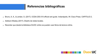 Referencias bibliográficas
 Bruno, A. A., & Jordan, S. (2017). CCDA 200-310 official cert guide. Indianápolis, IN: Cisco Press. CAPITULO 2.
 Addison-Wesley (2017). Diseño de redes locales.
 Recordar que desde la biblioteca DUOC online se pueden usar libros de lectura online.
 