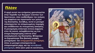 Πλέον
Η αρχή αυτού του κινήματος χρονολογείται
στην περίοδο των διωγμών εναντίον των
Χριστιανών, όταν αισθάνθηκαν την ανάγκη
για ασφάλεια και προστασία των μελών
της Εκκλησίας. Συνήθως, αυτοί οι μοναχοί
αποσύρονταν σε απομονωμένες περιοχές
και επιδίδονταν σε πνευματικές ασκήσεις.
Ο μοναχισμός απέκτησε έντονη έκφραση
στον 4ο αιώνα, εκλαμβάνοντας ως ένα
κίνημα διαμαρτυρίας ενάντια στην
εκκοσμίκευση της Εκκλησίας. Μπορούμε
να ξεχωρίσουμε δύο βασικές μορφές
μοναχισμού: τον αναχωρητικό μοναχισμό,
όπου οι μοναχοί αποσύρονται σε
απομονωμένα μέρη, και τον κοινοβιακό
μοναχισμό, όπου ζουν μαζί σε κοινότητες.
 