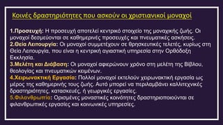 Κοινές δραστηριότητες που ασκούν οι χριστιανικοί μοναχοί
1.Προσευχή: Η προσευχή αποτελεί κεντρικό στοιχείο της μοναχικής ζωής. Οι
μοναχοί δεσμεύονται σε καθημερινές προσευχές και πνευματικές ασκήσεις.
2.Θεία Λειτουργία: Οι μοναχοί συμμετέχουν σε θρησκευτικές τελετές, κυρίως στη
Θεία Λειτουργία, που είναι η κεντρική αγιαστική υπηρεσία στην Ορθόδοξη
Εκκλησία.
3.Μελέτη και Διάβαση: Οι μοναχοί αφιερώνουν χρόνο στη μελέτη της Βίβλου,
θεολογίας και πνευματικών κειμένων.
4.Χειρωνακτική Εργασία: Πολλοί μοναχοί εκτελούν χειρωνακτική εργασία ως
μέρος της καθημερινής τους ζωής. Αυτό μπορεί να περιλαμβάνει καλλιτεχνικές
δραστηριότητες, κατασκευές, ή γεωργικές εργασίες.
5.Φιλανθρωπία: Ορισμένες μοναστικές κοινότητες δραστηριοποιούνται σε
φιλανθρωπικές εργασίες και κοινωνικές υπηρεσίες.
 