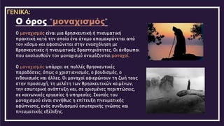 Ο μοναχισμός είναι μια θρησκευτική ή πνευματική
πρακτική κατά την οποία ένα άτομο απομακρύνεται από
τον κόσμο και αφοσιώνεται στην ενασχόληση με
θρησκευτικές ή πνευματικές δραστηριότητες. Οι άνθρωποι
που ακολουθούν τον μοναχισμό ονομάζονται μοναχοί.
Ο μοναχισμός υπάρχει σε πολλές θρησκευτικές
παραδόσεις, όπως ο χριστιανισμός, ο βουδισμός, ο
ινδουισμός και άλλες. Οι μοναχοί αφιερώνουν τη ζωή τους
στην προσευχή, τη μελέτη των θρησκευτικών κειμένων,
την εσωτερική ανάπτυξη και, σε ορισμένες περιπτώσεις,
σε κοινωνικές εργασίες ή υπηρεσίες. Σκοπός του
μοναχισμού είναι συνήθως η επίτευξη πνευματικής
αφύπνισης, ενός συνδυασμού εσωτερικής γνώσης και
πνευματικής εξέλιξης.
Ο όρος “μοναχισμός”
ΓΕΝΙΚΑ:
 