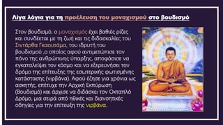 Λίγα λόγια για τη προέλευση του μοναχισμού στο βουδισμό
Στον βουδισμό, ο μοναχισμός έχει βαθιές ρίζες
και συνδέεται με τη ζωή και τις διδασκαλίες του
Σιντάρθα Γκαουτάμα, του ιδρυτή του
βουδισμού ,ο οποίος αφού αντιμετώπισε τον
πόνο της ανθρώπινης ύπαρξης, αποφάσισε να
εγκαταλείψει τον κόσμο και να εξερευνήσει τον
δρόμο της επίτευξης της εσωτερικής φωτισμένης
κατάστασης (νιρβάνα). Αφού έζησε για χρόνια ως
ασκητής, επέτυχε την Αρχική Εκπύρωση
(Βουδισμό) και άρχισε να διδάσκει τον Οκταπλό
Δρόμο, μια σειρά από ηθικές και διανοητικές
οδηγίες για την επίτευξη της νιρβάνα.
 