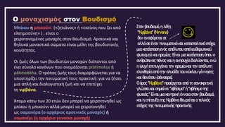 Ο μοναχισμός στον Βουδισμό
Μπίκου η μπικούνι («ζητιάνος» ή «εκείνος που ζει από
ελεημοσύνη» ) , είναι ο
χειροτονημένος μοναχός στον Βουδισμό. Αρσενικά και
θηλυκά μοναστικά σώματα είναι μέλη της βουδιστικής
κοινότητας.
Οι ζωές όλων των βουδιστών μοναχών διέπονται από
ένα σύνολο κανόνων που ονομάζονται prātimokṣa ή
pātimokkha. Ο τρόπος ζωής τους διαμορφώνεται για να
υποστηρίζει την πνευματική τους πρακτική: για να ζήσει
μια απλή και διαλογιστική ζωή και να επιτύχει
τη νιρβάνα.
Άτομο κάτω των 20 ετών δεν μπορεί να χειροτονηθεί ως
μπίκου ή μπικούνι αλλά μπορεί να χειροτονηθεί
ως σαμανέρα (ο αρχάριος αρσενικός μοναχός) ή
σαμανέρι (η αρχάρια γυναίκα μοναχή)
Στον βουδισμό, η λέξη
"Νιρβάνα" (Nirvana)
δεν αναφέρεται σε
αλλά σε έναν πνευματικό και κατασταλτικό στόχο,
μια κατάσταση ενός απόλυτου απελευθερωτικού
φωτισμού και ηρεμίας. Είναι μια κατάσταση όπου ο
ανθρώπινος πόνος και η ανησυχία διαλύονται, ενώ
η ψυχή επιτυγχάνει την ηρεμία και την απόλυτη
ελευθερία από την αλυσίδα του κύκλου γέννησης
και θανάτου (σάνσαρα).
Ο όρος "Νιρβάνα" προέρχεται από τη σανσκριτική
γλώσσα και σημαίνει "σβήσιμο" ή "σβήσιμο της
φωτιάς." Είναι μια κεντρική έννοια στον βουδισμό,
και η επίτευξη της Νιρβάνα θεωρείται ο τελικός
στόχος της πνευματικής πρακτικής.
 