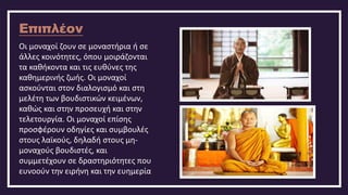 Επιπλέον
Οι μοναχοί ζουν σε μοναστήρια ή σε
άλλες κοινότητες, όπου μοιράζονται
τα καθήκοντα και τις ευθύνες της
καθημερινής ζωής. Οι μοναχοί
ασκούνται στον διαλογισμό και στη
μελέτη των βουδιστικών κειμένων,
καθώς και στην προσευχή και στην
τελετουργία. Οι μοναχοί επίσης
προσφέρουν οδηγίες και συμβουλές
στους λαϊκούς, δηλαδή στους μη-
μοναχούς βουδιστές, και
συμμετέχουν σε δραστηριότητες που
ευνοούν την ειρήνη και την ευημερία
 
