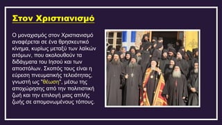 Στον Χριστιανισμό
Ο μοναχισμός στον Χριστιανισμό
αναφέρεται σε ένα θρησκευτικό
κίνημα, κυρίως μεταξύ των λαϊκών
ατόμων, που ακολουθούν τα
διδάγματα του Ιησού και των
αποστόλων. Σκοπός τους είναι η
εύρεση πνευματικής τελειότητας,
γνωστή ως "θέωση", μέσω της
αποχώρησης από την πολιτιστική
ζωή και την επιλογή μιας απλής
ζωής σε απομονωμένους τόπους.
 