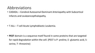 Abbreviations
• CADASIL – Cerebral Autosomal Dominant Arteriopathy with Subcortical
Infarcts and Leukoencepthalopathy.
• T-ALL – T cell Acute Lymphoblastic Leukemia.
• PEST domain is a sequence motif found in some proteins that are targeted
for rapid degradation within the cell. (PEST is P- proline, E- glutamic acid, S-
serine, T- threonine)
 