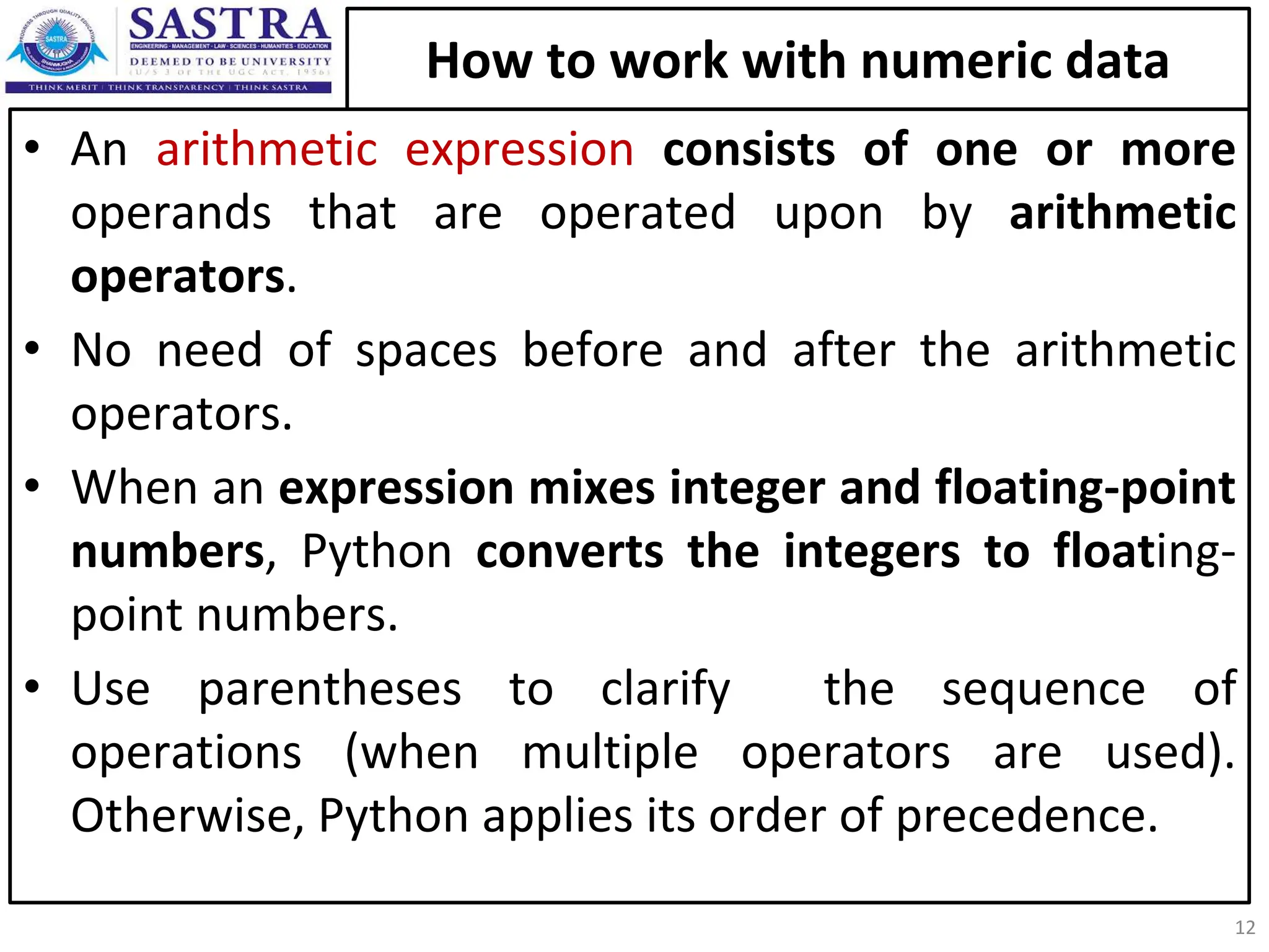 How to work with numeric data • An arithmetic expression consists of one or more operands that are operated upon by arithmetic operators. • No need of spaces before and after the arithmetic operators. • When an expression mixes integer and floating-point numbers, Python converts the integers to floating- point numbers. • Use parentheses to clarify the sequence of operations (when multiple operators are used). Otherwise, Python applies its order of precedence. 12 