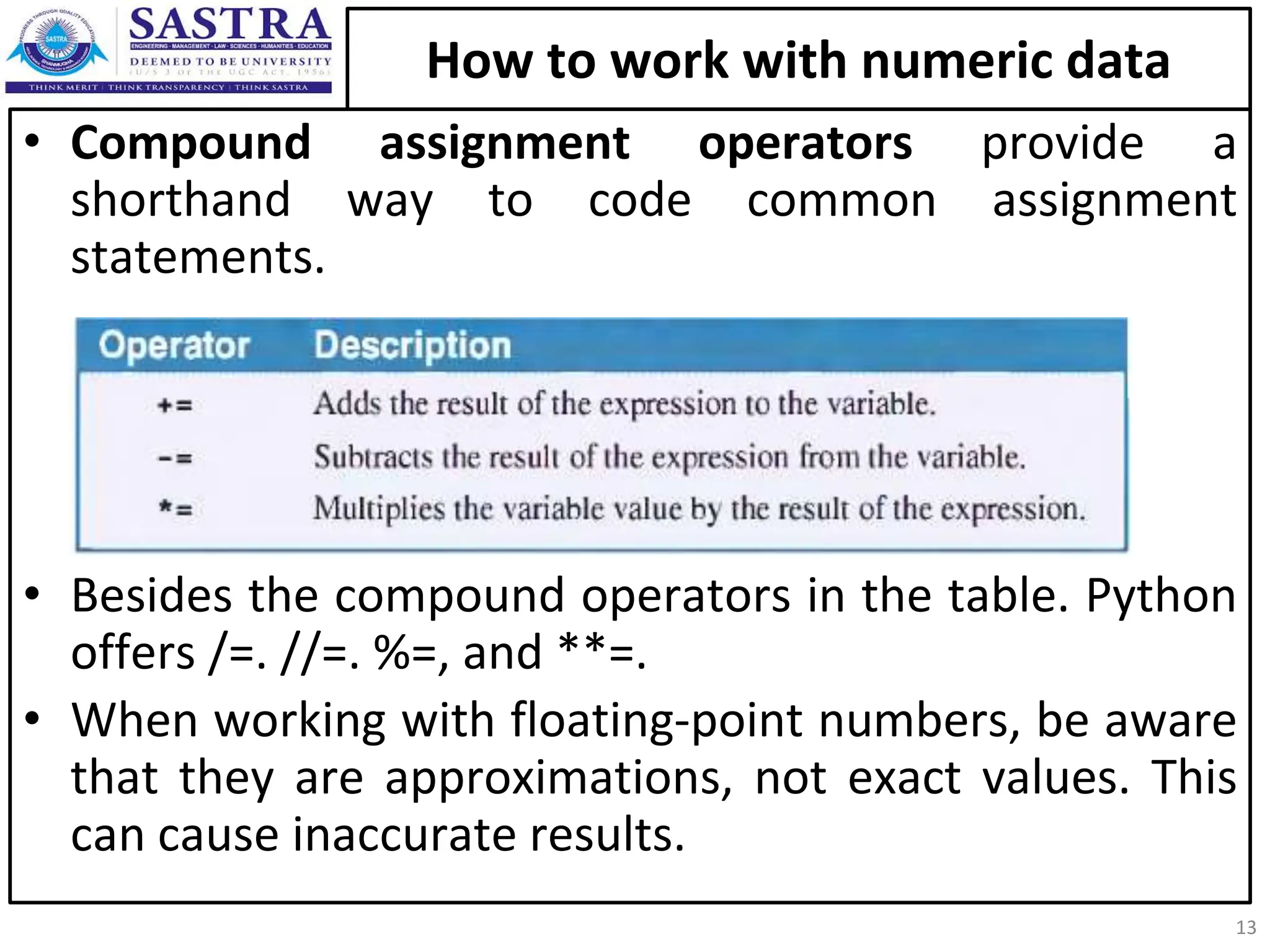 How to work with numeric data • Compound assignment operators provide a shorthand way to code common assignment statements. • Besides the compound operators in the table. Python offers /=. //=. %=, and **=. • When working with floating-point numbers, be aware that they are approximations, not exact values. This can cause inaccurate results. 13 