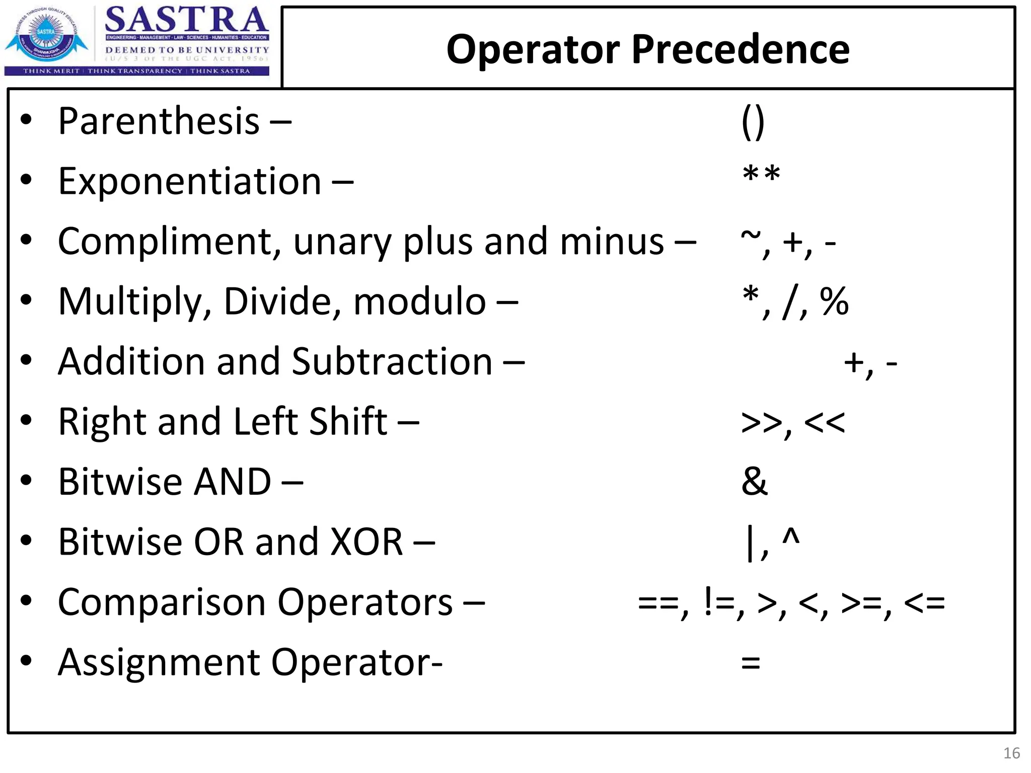 Operator Precedence • Parenthesis – () • Exponentiation – ** • Compliment, unary plus and minus – ~, +, - • Multiply, Divide, modulo – *, /, % • Addition and Subtraction – +, - • Right and Left Shift – >>, << • Bitwise AND – & • Bitwise OR and XOR – |, ^ • Comparison Operators – ==, !=, >, <, >=, <= • Assignment Operator- = 16 