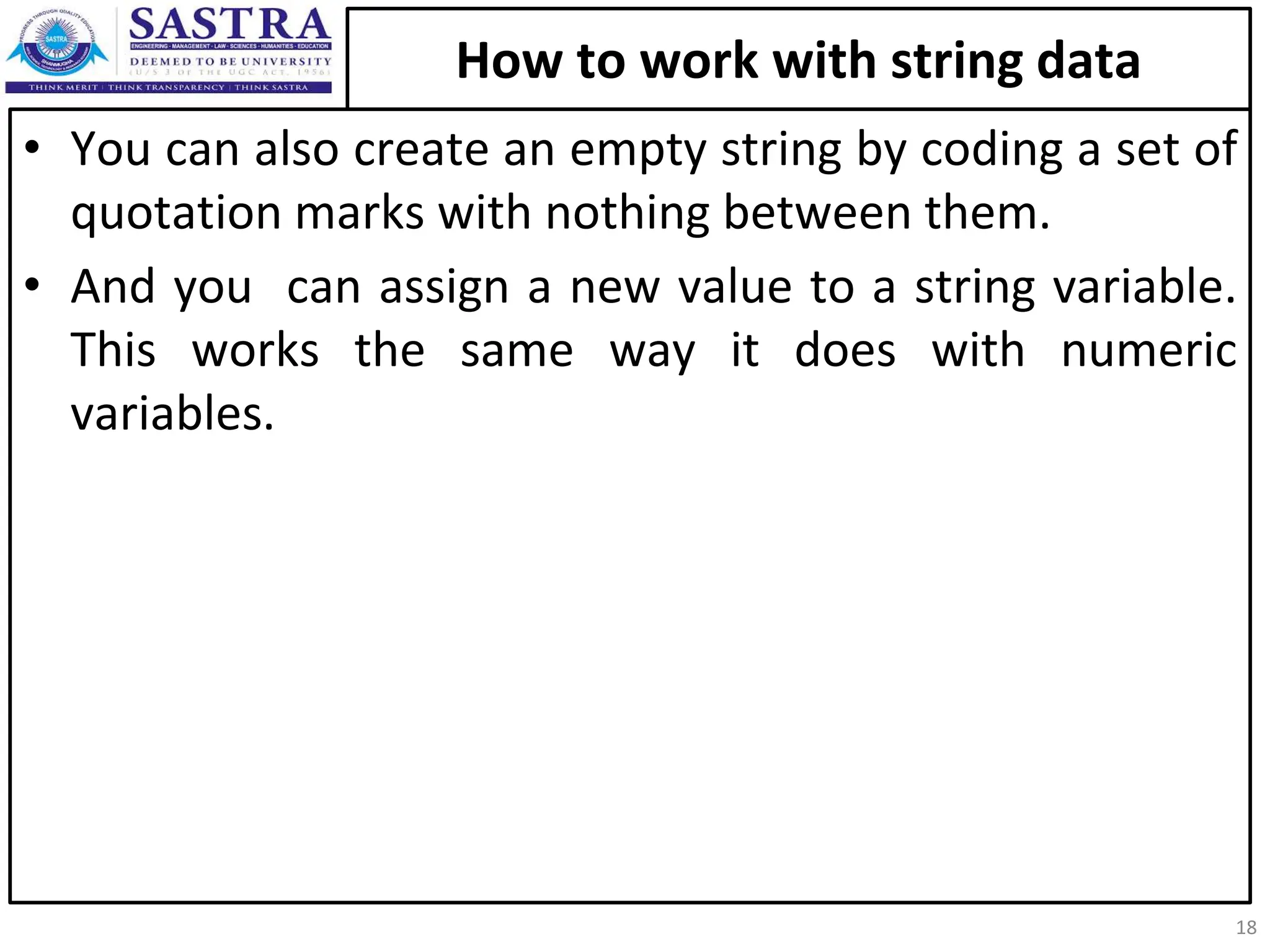 How to work with string data • You can also create an empty string by coding a set of quotation marks with nothing between them. • And you can assign a new value to a string variable. This works the same way it does with numeric variables. 18 