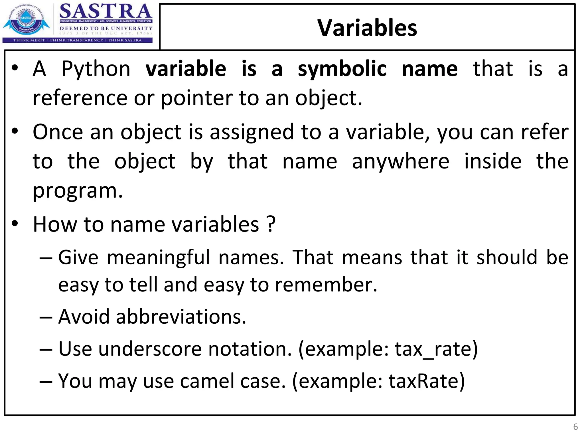 Variables • A Python variable is a symbolic name that is a reference or pointer to an object. • Once an object is assigned to a variable, you can refer to the object by that name anywhere inside the program. • How to name variables ? – Give meaningful names. That means that it should be easy to tell and easy to remember. – Avoid abbreviations. – Use underscore notation. (example: tax_rate) – You may use camel case. (example: taxRate) 6 