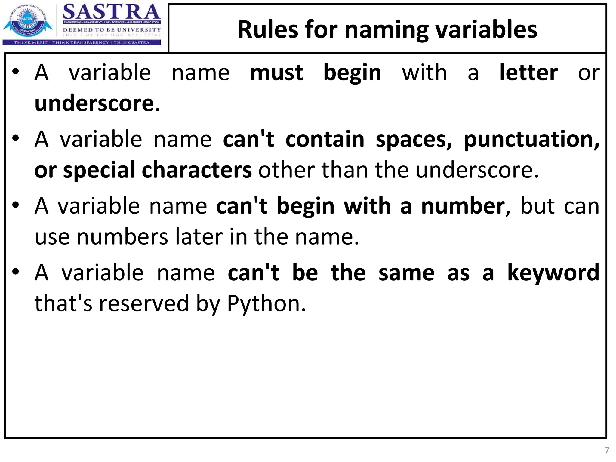 Rules for naming variables • A variable name must begin with a letter or underscore. • A variable name can't contain spaces, punctuation, or special characters other than the underscore. • A variable name can't begin with a number, but can use numbers later in the name. • A variable name can't be the same as a keyword that's reserved by Python. 7 