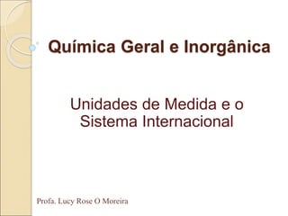 Química Geral e Inorgânica
Unidades de Medida e o
Sistema Internacional
Profa. Lucy Rose O Moreira
 
