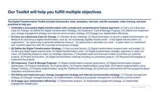 Our Toolkit will help you fulfill multiple objectives
The Digital Transformation Toolkit includes frameworks, tools, templates, tutorials, real-life examples, video training, and best
practices to help you:
• Undertake a successful digital transformation with a simple and comprehensive 5-phase approach: (I) Carry out a Business
Case for Change, (II) Define the Digital Transformation Strategy, (III) Implement, Track & Manage Progress, (IV) Define and implement
your change management strategy and internal communication strategy, (VI) Engage your stakeholders effectively
• (I) Carry out a Business Case for Change: (1) Situation & key challenge, (2) Recommendation to launch a digital transformation, (3)
Reasons for launching a digital transformation, such as “an increasingly digitally friendly world”, “a low digital maturity within our
organization”, “an opportunity to generate additional revenue”, “an opportunity to decrease our costs”, “a great return on investment”,
and “a perfect alignment with the corporate and business strategy”
• (II) Define the Digital Transformation Strategy: (1) Key success factors, (2) Digital transformation program team and budget, (3)
Current and target digital maturity level, (4) Digital transformation vision, (5) Digital transformation strategic objectives to reach our
vision, (6) Potential projects to reach our strategic objectives, (7) Business cases and financial models to prioritize our potential
projects, (8) Project prioritization, (9) Digital transformation roadmap including our prioritized projects, (10) Required technologies to
implement the projects
• (III) Implement, Track & Manage Progress: (1) Digital transformation program governance, (2) Digital transformation program
dashboards, (3) Projects dashboards, (4) Projects plans, (5) Projects implementation using Agile, (6) Projects implementation using
Design Thinking, (7) Projects implementation using the Traditional methodology, (8) Continuous improvement (9) Post program/projects
evaluation and lessons learnt
• (IV) Define and implement your change management strategy and internal communication strategy: (1) Change management
strategy, (2) Change management plans, (3) Implementation, tracking and progress management, (4) Effective communication
• (V) Engage your stakeholders effectively: (1) Stakeholder analysis, (2) Stakeholder engagement strategy, (3) Stakeholder
engagement detailed plan
Domont Consulting 7
 