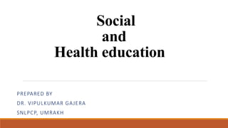 Social
and
Health education
PREPARED BY
DR. VIPULKUMAR GAJERA
SNLPCP, UMRAKH
 